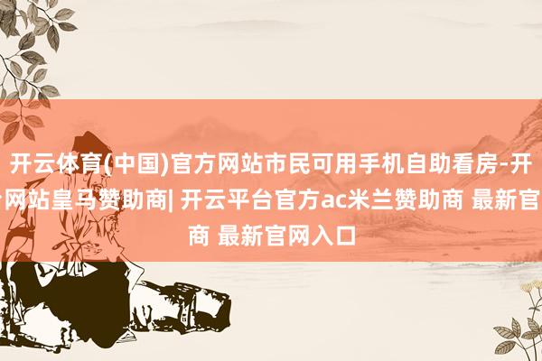 开云体育(中国)官方网站市民可用手机自助看房-开云平台网站皇马赞助商| 开云平台官方ac米兰赞助商 最新官网入口