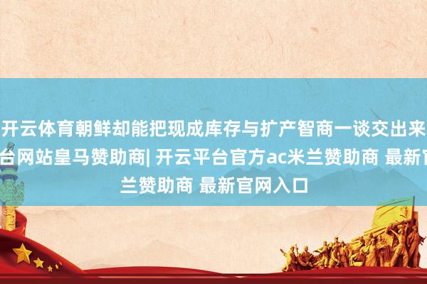 开云体育朝鲜却能把现成库存与扩产智商一谈交出来-开云平台网站皇马赞助商| 开云平台官方ac米兰赞助商 最新官网入口