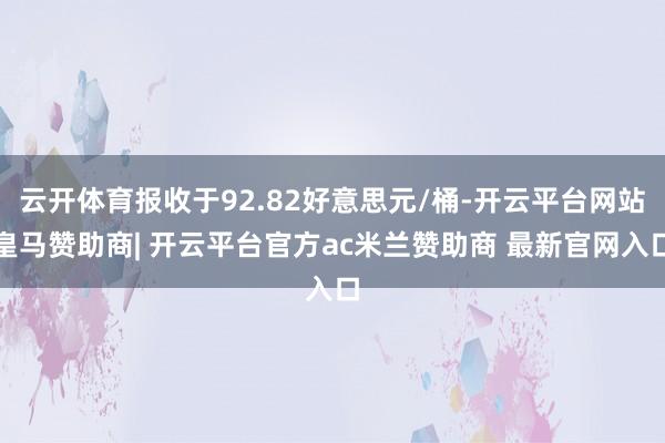 云开体育报收于92.82好意思元/桶-开云平台网站皇马赞助商| 开云平台官方ac米兰赞助商 最新官网入口