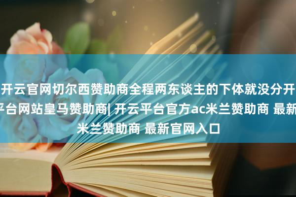 开云官网切尔西赞助商全程两东谈主的下体就没分开过-开云平台网站皇马赞助商| 开云平台官方ac米兰赞助商 最新官网入口