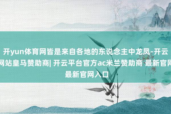 开yun体育网皆是来自各地的东说念主中龙凤-开云平台网站皇马赞助商| 开云平台官方ac米兰赞助商 最新官网入口