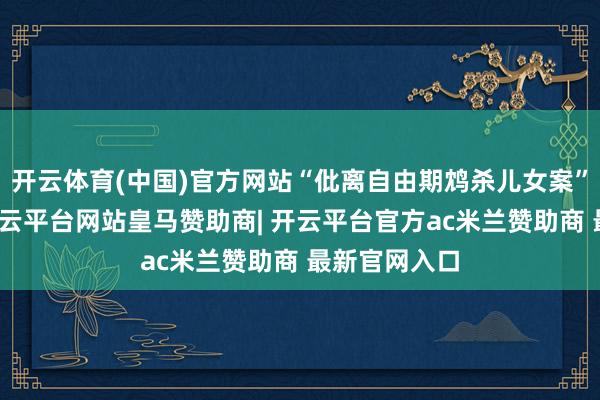 开云体育(中国)官方网站“仳离自由期鸩杀儿女案”一审开庭-开云平台网站皇马赞助商| 开云平台官方ac米兰赞助商 最新官网入口