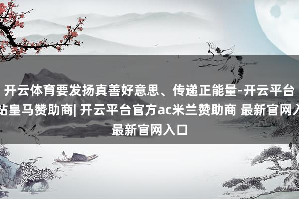 开云体育要发扬真善好意思、传递正能量-开云平台网站皇马赞助商| 开云平台官方ac米兰赞助商 最新官网入口