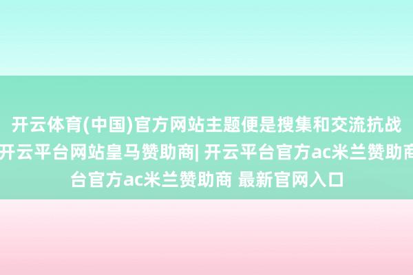 开云体育(中国)官方网站主题便是搜集和交流抗战时候的老故事-开云平台网站皇马赞助商| 开云平台官方ac米兰赞助商 最新官网入口