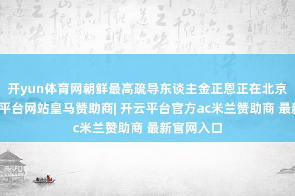 开yun体育网朝鲜最高疏导东谈主金正恩正在北京走访-开云平台网站皇马赞助商| 开云平台官方ac米兰赞助商 最新官网入口