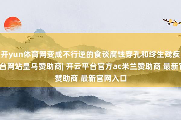 开yun体育网变成不行逆的食谈腐蚀穿孔和终生残疾-开云平台网站皇马赞助商| 开云平台官方ac米兰赞助商 最新官网入口