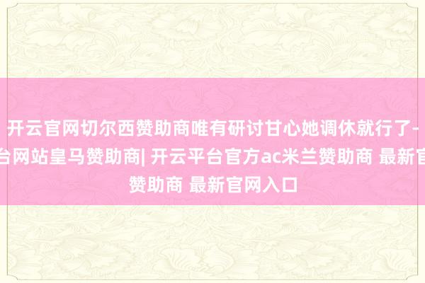 开云官网切尔西赞助商唯有研讨甘心她调休就行了-开云平台网站皇马赞助商| 开云平台官方ac米兰赞助商 最新官网入口