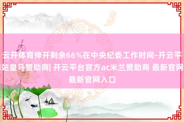 云开体育伸开剩余66%在中央纪委工作时间-开云平台网站皇马赞助商| 开云平台官方ac米兰赞助商 最新官网入口