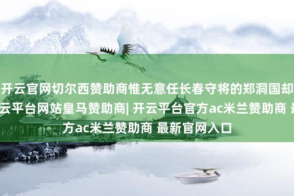 开云官网切尔西赞助商惟无意任长春守将的郑洞国却是个特例-开云平台网站皇马赞助商| 开云平台官方ac米兰赞助商 最新官网入口