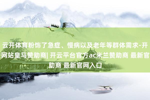 云开体育粉饰了急症、慢病以及老年等群体需求-开云平台网站皇马赞助商| 开云平台官方ac米兰赞助商 最新官网入口