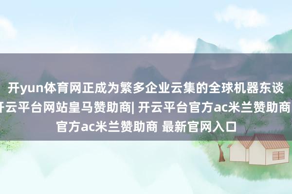 开yun体育网正成为繁多企业云集的全球机器东谈主产业高地-开云平台网站皇马赞助商| 开云平台官方ac米兰赞助商 最新官网入口
