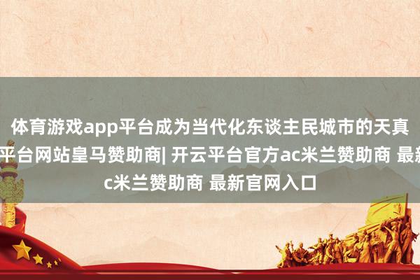 体育游戏app平台成为当代化东谈主民城市的天真体现-开云平台网站皇马赞助商| 开云平台官方ac米兰赞助商 最新官网入口