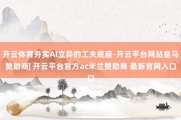 开云体育夯实AI立异的工夫底座-开云平台网站皇马赞助商| 开云平台官方ac米兰赞助商 最新官网入口