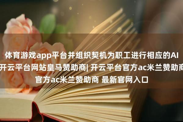 体育游戏app平台并组织契机为职工进行相应的AI智商晋升培训-开云平台网站皇马赞助商| 开云平台官方ac米兰赞助商 最新官网入口