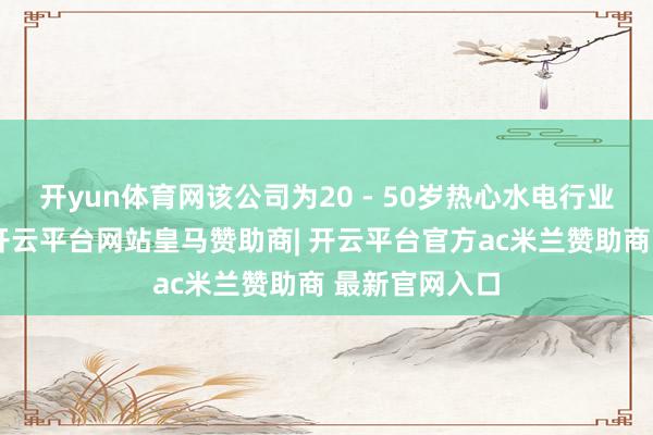 开yun体育网该公司为20 - 50岁热心水电行业的东谈主群-开云平台网站皇马赞助商| 开云平台官方ac米兰赞助商 最新官网入口
