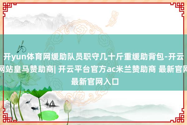 开yun体育网缓助队员职守几十斤重缓助背包-开云平台网站皇马赞助商| 开云平台官方ac米兰赞助商 最新官网入口