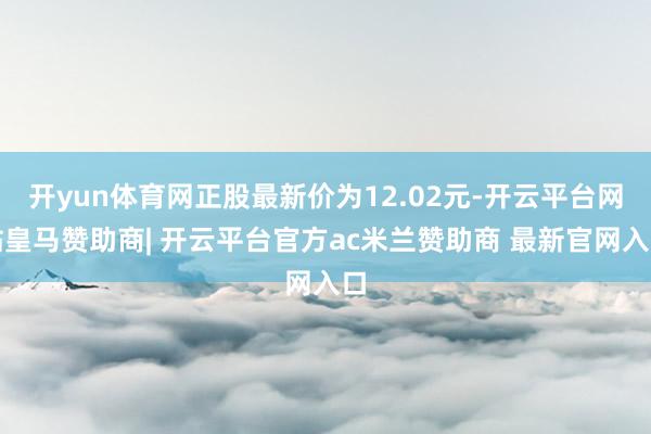 开yun体育网正股最新价为12.02元-开云平台网站皇马赞助商| 开云平台官方ac米兰赞助商 最新官网入口