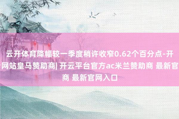 云开体育降幅较一季度稍许收窄0.62个百分点-开云平台网站皇马赞助商| 开云平台官方ac米兰赞助商 最新官网入口