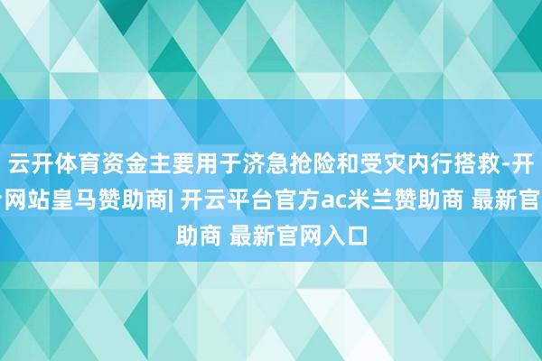 云开体育资金主要用于济急抢险和受灾内行搭救-开云平台网站皇马赞助商| 开云平台官方ac米兰赞助商 最新官网入口