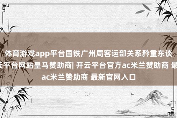 体育游戏app平台国铁广州局客运部关系矜重东谈主示意-开云平台网站皇马赞助商| 开云平台官方ac米兰赞助商 最新官网入口