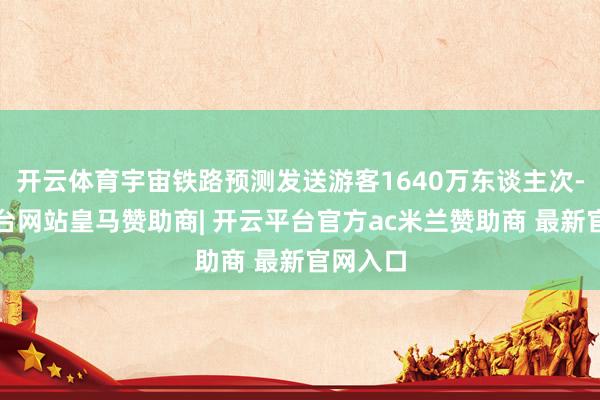 开云体育宇宙铁路预测发送游客1640万东谈主次-开云平台网站皇马赞助商| 开云平台官方ac米兰赞助商 最新官网入口