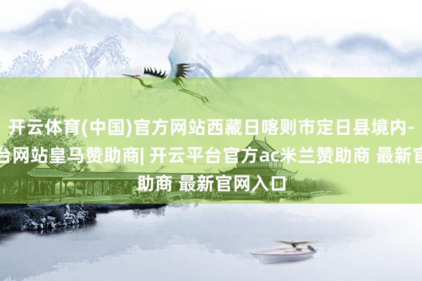 开云体育(中国)官方网站西藏日喀则市定日县境内-开云平台网站皇马赞助商| 开云平台官方ac米兰赞助商 最新官网入口