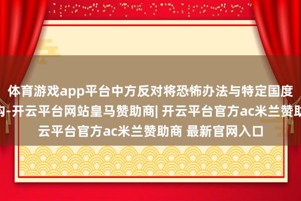 体育游戏app平台中方反对将恐怖办法与特定国度、民族或宗教挂钩-开云平台网站皇马赞助商| 开云平台官方ac米兰赞助商 最新官网入口