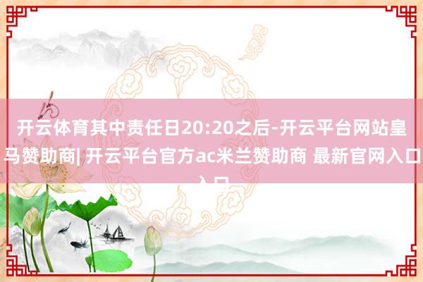 开云体育其中责任日20:20之后-开云平台网站皇马赞助商| 开云平台官方ac米兰赞助商 最新官网入口