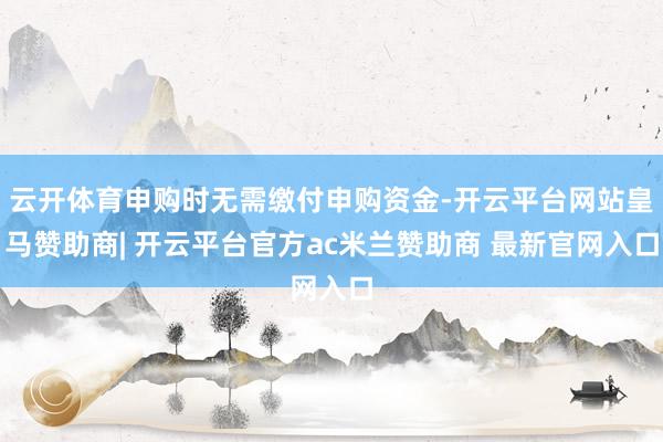 云开体育申购时无需缴付申购资金-开云平台网站皇马赞助商| 开云平台官方ac米兰赞助商 最新官网入口