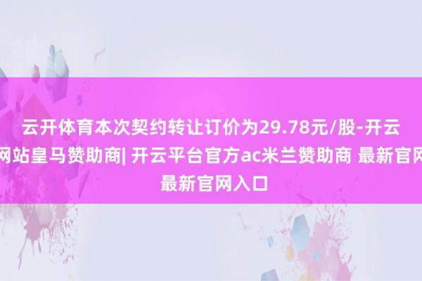云开体育本次契约转让订价为29.78元/股-开云平台网站皇马赞助商| 开云平台官方ac米兰赞助商 最新官网入口