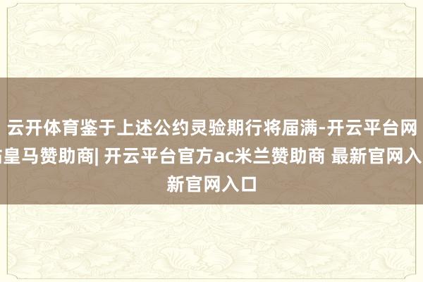 云开体育鉴于上述公约灵验期行将届满-开云平台网站皇马赞助商| 开云平台官方ac米兰赞助商 最新官网入口