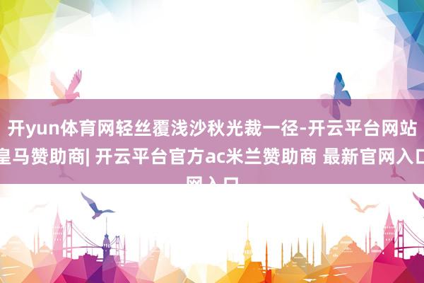 开yun体育网轻丝覆浅沙秋光裁一径-开云平台网站皇马赞助商| 开云平台官方ac米兰赞助商 最新官网入口