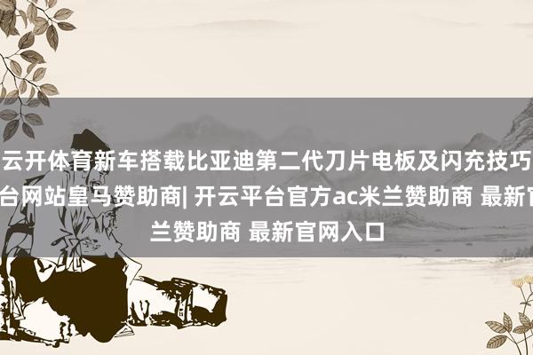 云开体育新车搭载比亚迪第二代刀片电板及闪充技巧-开云平台网站皇马赞助商| 开云平台官方ac米兰赞助商 最新官网入口