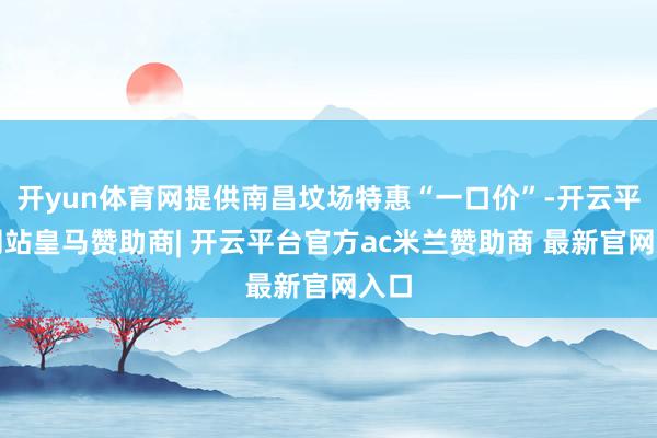 开yun体育网提供南昌坟场特惠“一口价”-开云平台网站皇马赞助商| 开云平台官方ac米兰赞助商 最新官网入口