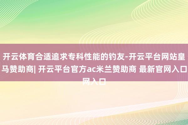开云体育合适追求专科性能的钓友-开云平台网站皇马赞助商| 开云平台官方ac米兰赞助商 最新官网入口
