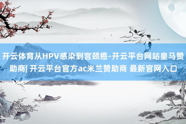 开云体育从HPV感染到宫颈癌-开云平台网站皇马赞助商| 开云平台官方ac米兰赞助商 最新官网入口