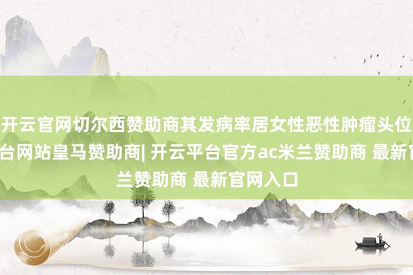 开云官网切尔西赞助商其发病率居女性恶性肿瘤头位-开云平台网站皇马赞助商| 开云平台官方ac米兰赞助商 最新官网入口