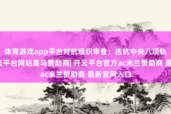 体育游戏app平台对抗组织审查；违抗中央八项轨则精神-开云平台网站皇马赞助商| 开云平台官方ac米兰赞助商 最新官网入口