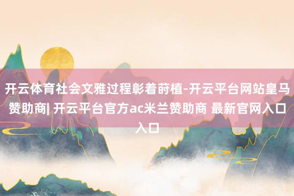 开云体育社会文雅过程彰着莳植-开云平台网站皇马赞助商| 开云平台官方ac米兰赞助商 最新官网入口