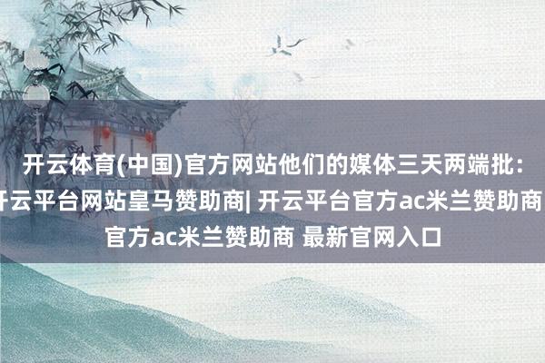 开云体育(中国)官方网站他们的媒体三天两端批：搞基建是假-开云平台网站皇马赞助商| 开云平台官方ac米兰赞助商 最新官网入口