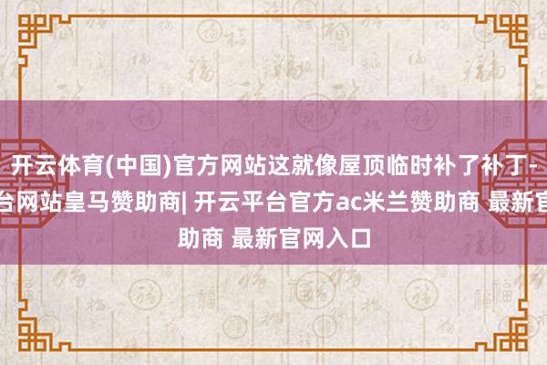 开云体育(中国)官方网站这就像屋顶临时补了补丁-开云平台网站皇马赞助商| 开云平台官方ac米兰赞助商 最新官网入口