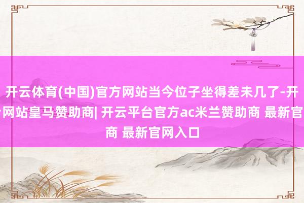开云体育(中国)官方网站当今位子坐得差未几了-开云平台网站皇马赞助商| 开云平台官方ac米兰赞助商 最新官网入口