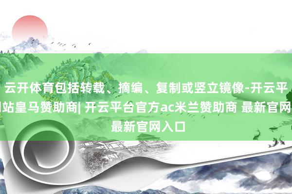 云开体育包括转载、摘编、复制或竖立镜像-开云平台网站皇马赞助商| 开云平台官方ac米兰赞助商 最新官网入口