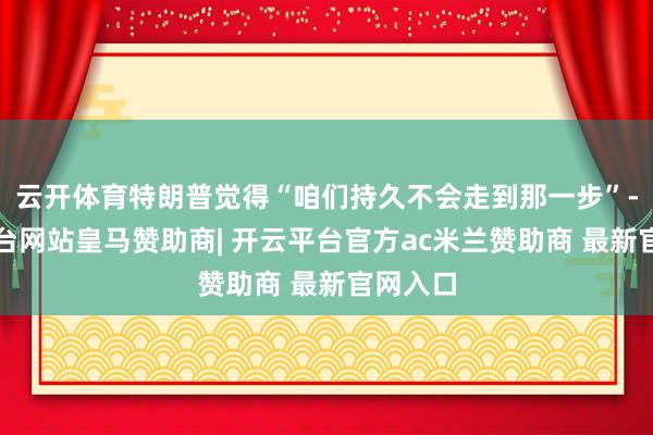 云开体育特朗普觉得“咱们持久不会走到那一步”-开云平台网站皇马赞助商| 开云平台官方ac米兰赞助商 最新官网入口