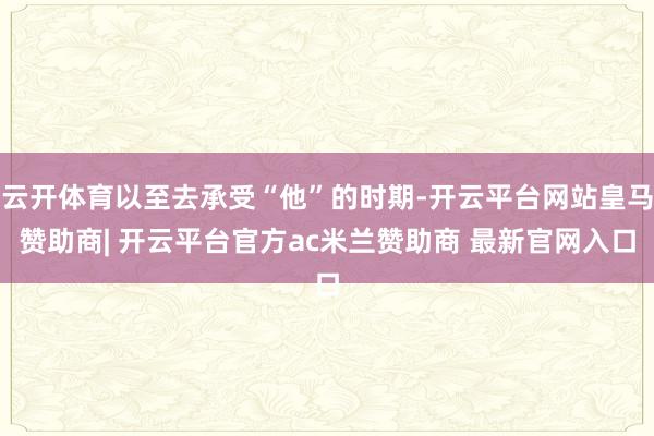 云开体育以至去承受“他”的时期-开云平台网站皇马赞助商| 开云平台官方ac米兰赞助商 最新官网入口
