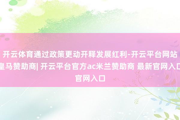 开云体育通过政策更动开释发展红利-开云平台网站皇马赞助商| 开云平台官方ac米兰赞助商 最新官网入口