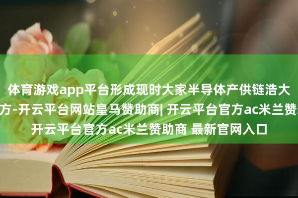 体育游戏app平台形成现时大家半导体产供链浩大的源流和职守在荷方-开云平台网站皇马赞助商| 开云平台官方ac米兰赞助商 最新官网入口