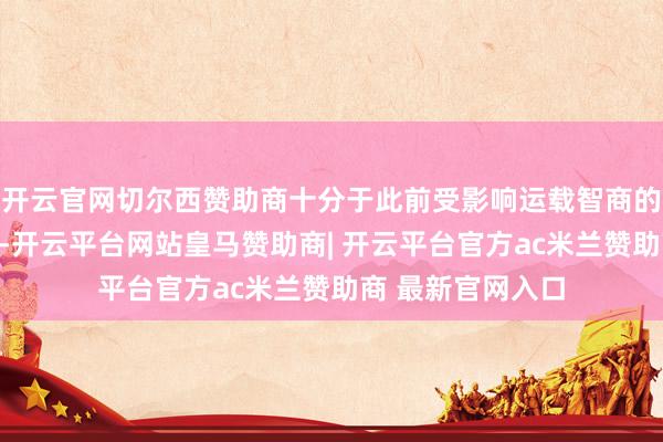 开云官网切尔西赞助商十分于此前受影响运载智商的一部分得到开导-开云平台网站皇马赞助商| 开云平台官方ac米兰赞助商 最新官网入口