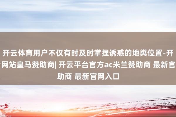 开云体育用户不仅有时及时掌捏诱惑的地舆位置-开云平台网站皇马赞助商| 开云平台官方ac米兰赞助商 最新官网入口