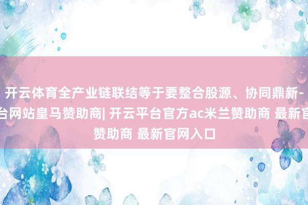 开云体育全产业链联结等于要整合股源、协同鼎新-开云平台网站皇马赞助商| 开云平台官方ac米兰赞助商 最新官网入口